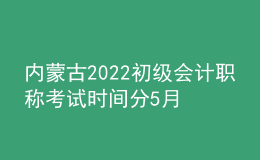 內(nèi)蒙古2022初級會計職稱考試時間分5月7-11日和5月14-15日兩個時間段