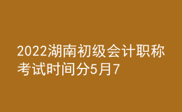 2022湖南初級會計職稱考試時間分5月7-11日和5月14-15日兩個時間段