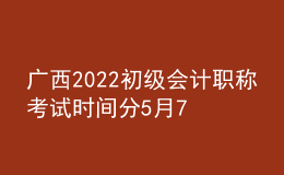 廣西2022初級會計職稱考試時間分5月7-11日和5月14-15日兩個時間段