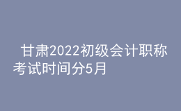  甘肅2022初級會計職稱考試時間分5月7-11日和5月14-15日兩個時間段