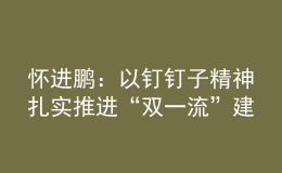 懷進(jìn)鵬：以釘釘子精神扎實推進(jìn)“雙一流”建設(shè)