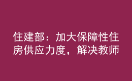 住建部：加大保障性住房供應(yīng)力度，解決教師隊伍住房困難問題
