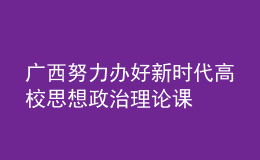 廣西努力辦好新時(shí)代高校思想政治理論課