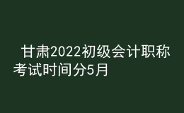  甘肅2022初級會計職稱考試時間分5月7-11日和5月14-15日兩個時間段