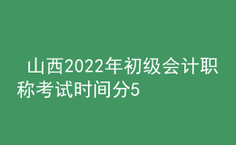  山西2022年初級會計職稱考試時間分5月7-11日和5月14-15日兩個時間段