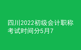 四川2022初級會計職稱考試時間分5月7-11日和5月14-15日兩個時間段