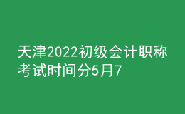 天津2022初級會計職稱考試時間分5月7日-11日和5月14-15日兩個階段