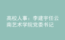高校人事：李建宇任云南藝術(shù)學院黨委書記