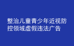 整治兒童青少年近視防控領域虛假違法廣告 市場監(jiān)管總局曝光6起典型案例