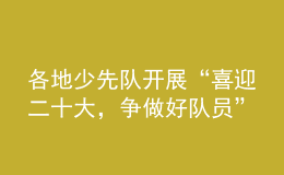 各地少先隊(duì)開展“喜迎二十大，爭做好隊(duì)員”主題隊(duì)日活動(dòng)