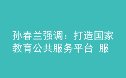 孫春蘭強調：打造國家教育公共服務平臺 服務高質量教育體系建設