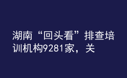 湖南“回頭看”排查培訓(xùn)機構(gòu)9281家，關(guān)停取締“假注銷真運營”機構(gòu)33個