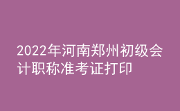 2022年河南鄭州初級會計職稱準(zhǔn)考證打印入口已開通（7月27日至7月31日）