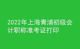 2022年上海青浦初級會計職稱準考證打印入口已開通（7月29日至8月3日）