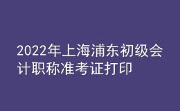 2022年上海浦東初級會計(jì)職稱準(zhǔn)考證打印入口已開通（7月29日至8月3日）