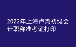 2022年上海盧灣初級會計(jì)職稱準(zhǔn)考證打印入口已開通（7月29日至8月3日）