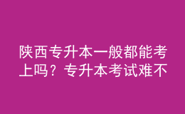 陜西專升本一般都能考上嗎？專升本考試難不難？ 