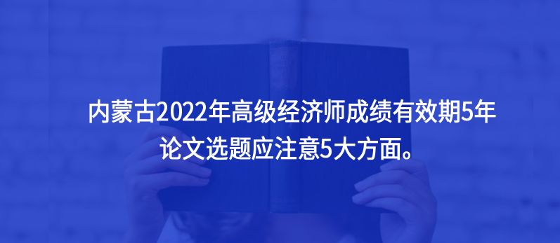 內(nèi)蒙古2022年高級經(jīng)濟(jì)師成績有效期5年，論文選題應(yīng)注意5大方面。