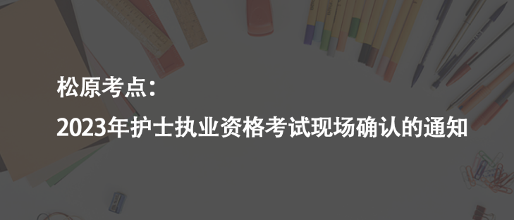 松原考點(diǎn)：2023年護(hù)士執(zhí)業(yè)資格考試現(xiàn)場確認(rèn)的通知