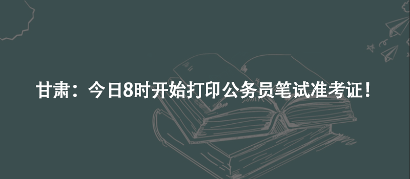 甘肅：今日8時(shí)開(kāi)始打印公務(wù)員筆試準(zhǔn)考證！