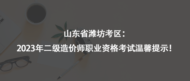 山東省濰坊考區(qū)：2023年二級造價師職業(yè)資格考試溫馨提示！